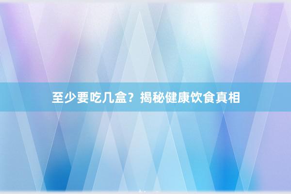 至少要吃几盒？揭秘健康饮食真相